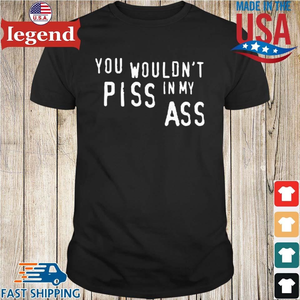 You Wouldn't Piss In My Ass Shirt